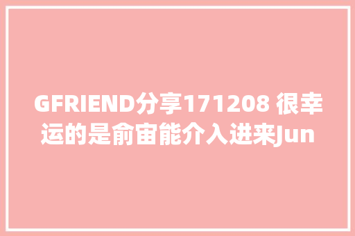 GFRIEND分享171208 很幸运的是俞宙能介入进来Jung Key前辈采访说起俞宙