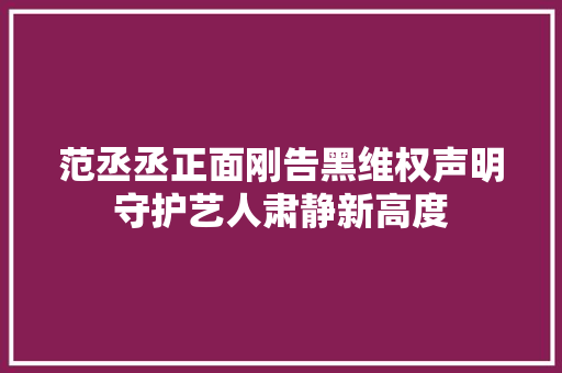 范丞丞正面刚告黑维权声明守护艺人肃静新高度