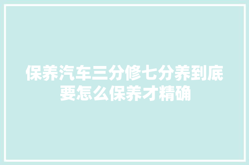 保养汽车三分修七分养到底要怎么保养才精确