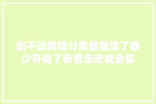 动不动就提分离最崩溃了蔡少芬提了张晋走吧成全你
