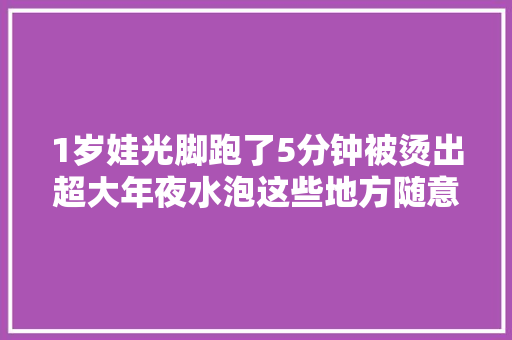 1岁娃光脚跑了5分钟被烫出超大年夜水泡这些地方随意马虎烫伤很多人不知道