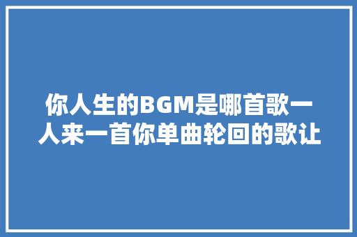 你人生的BGM是哪首歌一人来一首你单曲轮回的歌让歌单不再荒