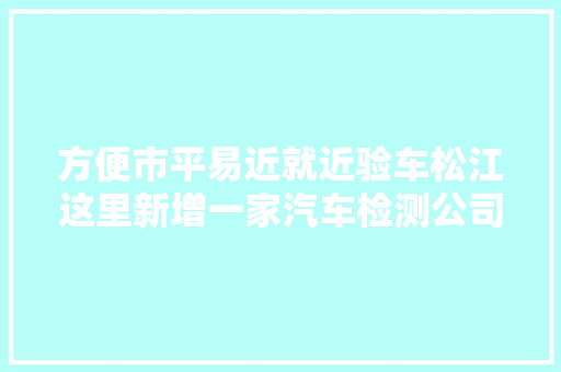 方便市平易近就近验车松江这里新增一家汽车检测公司 汽车知识