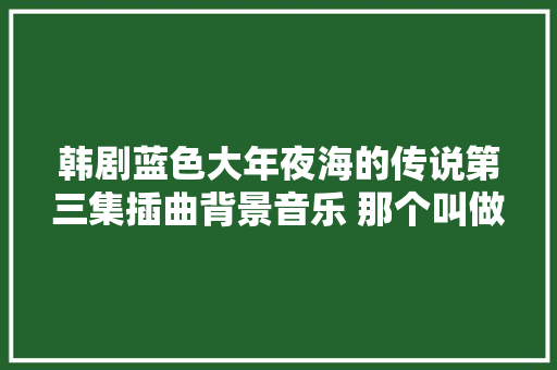 韩剧蓝色大年夜海的传说第三集插曲背景音乐 那个叫做你的世界歌词
