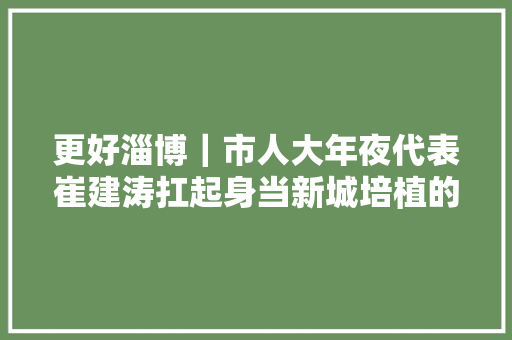更好淄博｜市人大年夜代表崔建涛扛起身当新城培植的白塔重任