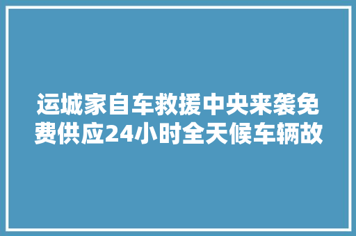 运城家自车救援中央来袭免费供应24小时全天候车辆故障救援