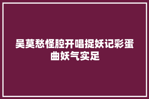 吴莫愁怪腔开唱捉妖记彩蛋曲妖气实足