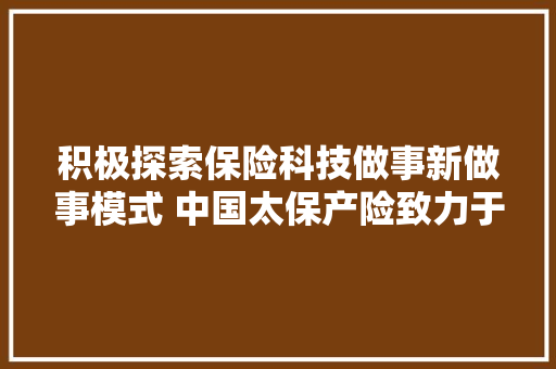 积极探索保险科技做事新做事模式 中国太保产险致力于推进风险减量做事体系化培植