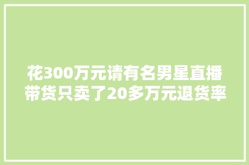 花300万元请有名男星直播带货只卖了20多万元退货率一半以上品牌方要求退款艺人公司回应已履约实施合同