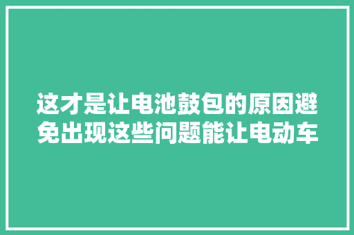 这才是让电池鼓包的原因避免出现这些问题能让电动车多用2年