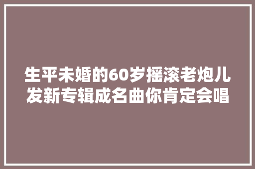 生平未婚的60岁摇滚老炮儿发新专辑成名曲你肯定会唱 休闲娱乐