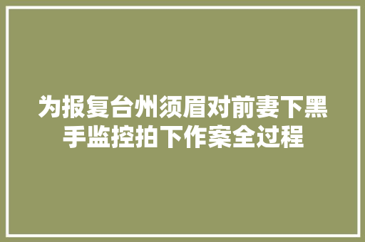 为报复台州须眉对前妻下黑手监控拍下作案全过程