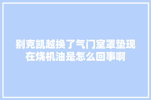 别克凯越换了气门室罩垫现在烧机油是怎么回事啊