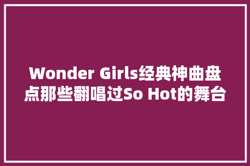 Wonder Girls经典神曲盘点那些翻唱过So Hot的舞台