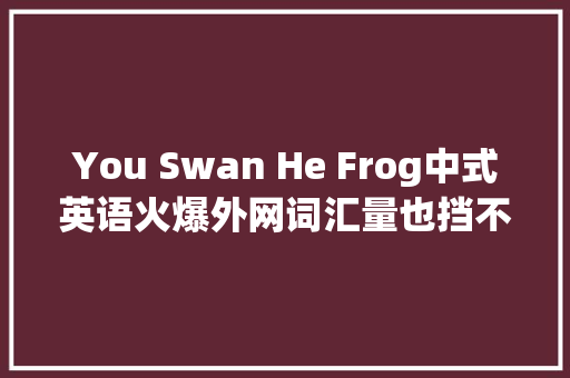 You Swan He Frog中式英语火爆外网词汇量也挡不住国人输出 休闲娱乐