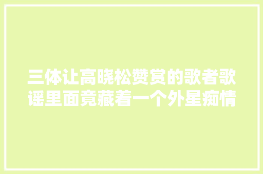三体让高晓松赞赏的歌者歌谣里面竟藏着一个外星痴情种