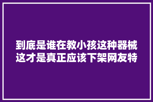 到底是谁在教小孩这种器械这才是真正应该下架网友特别恶心