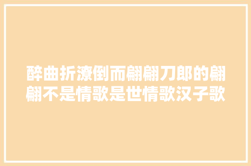 醉曲折潦倒而翩翩刀郎的翩翩不是情歌是世情歌汉子歌