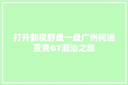 打开新视野盘一盘广州柯迪亚克GT潮汕之旅