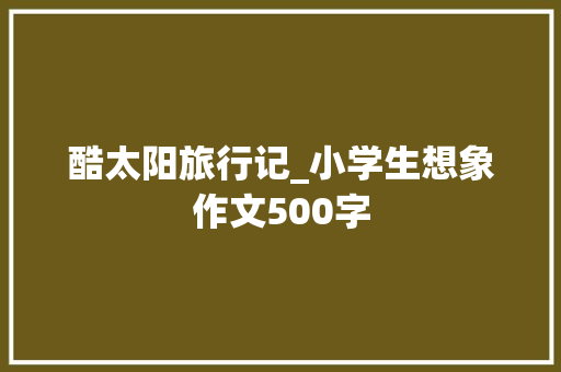 酷太阳旅行记_小学生想象作文500字 知识百科