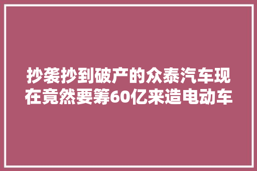 抄袭抄到破产的众泰汽车现在竟然要筹60亿来造电动车