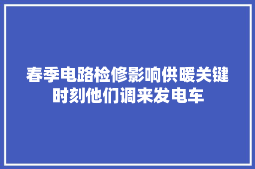 春季电路检修影响供暖关键时刻他们调来发电车