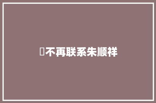 巜不再联系朱顺祥