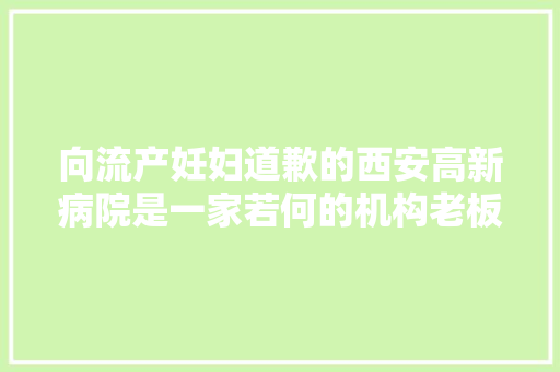 向流产妊妇道歉的西安高新病院是一家若何的机构老板一枝刘做保健品发家