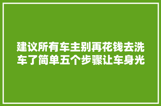 建议所有车主别再花钱去洗车了简单五个步骤让车身光亮如新