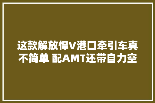 这款解放悍V港口牵引车真不简单 配AMT还带自力空调