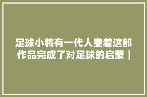 足球小将有一代人靠着这部作品完成了对足球的启蒙｜游研社