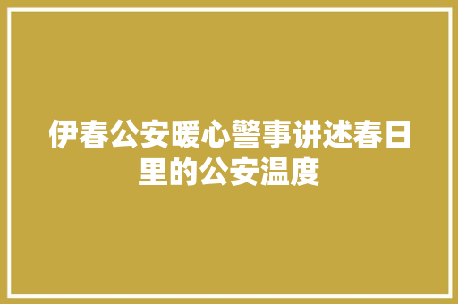伊春公安暖心警事讲述春日里的公安温度