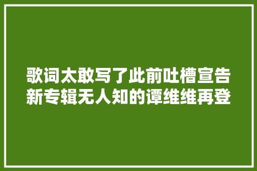 歌词太敢写了此前吐槽宣告新专辑无人知的谭维维再登热搜新歌为受害女性发声引热议