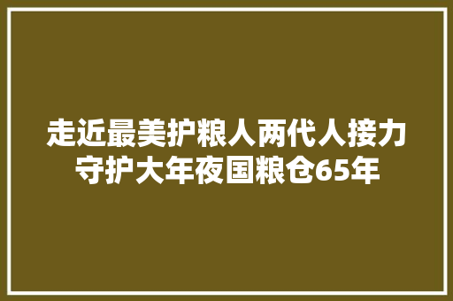 走近最美护粮人两代人接力守护大年夜国粮仓65年
