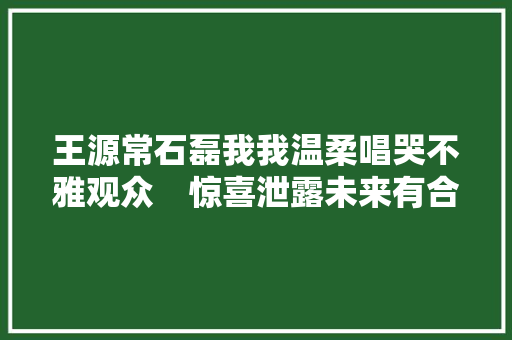 王源常石磊我我温柔唱哭不雅观众　惊喜泄露未来有合作原创曲