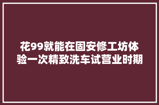 花99就能在固安修工坊体验一次精致洗车试营业时期还 汽车知识