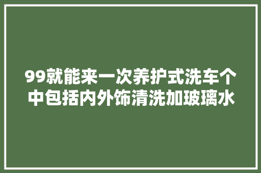 99就能来一次养护式洗车个中包括内外饰清洗加玻璃水