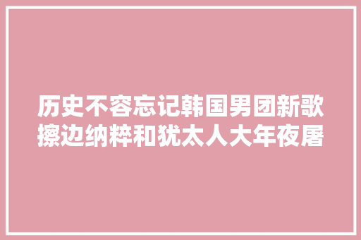 历史不容忘记韩国男团新歌擦边纳粹和犹太人大年夜屠杀引争议