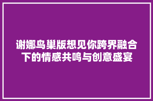 谢娜鸟巢版想见你跨界融合下的情感共鸣与创意盛宴
