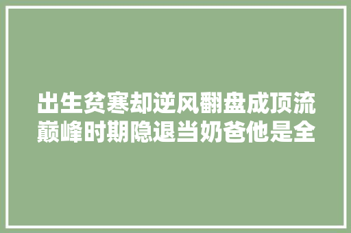 出生贫寒却逆风翻盘成顶流巅峰时期隐退当奶爸他是全日本都想嫁的强暴总裁