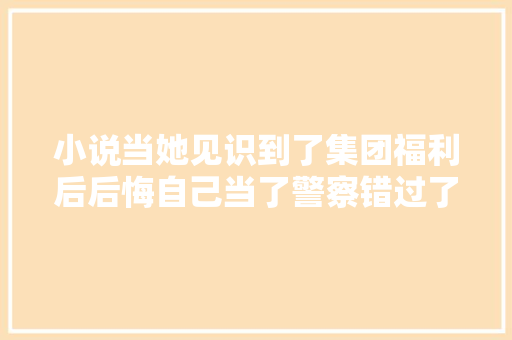 小说当她见识到了集团福利后后悔自己当了警察错过了机会