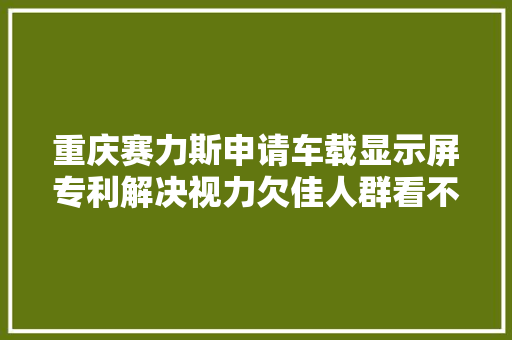 重庆赛力斯申请车载显示屏专利解决视力欠佳人群看不清内容的问题