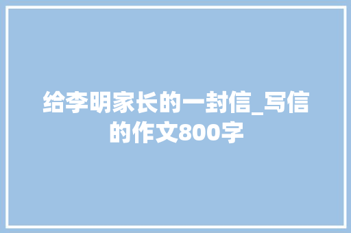 给李明家长的一封信_写信的作文800字