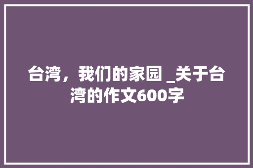 台湾，我们的家园 _关于台湾的作文600字