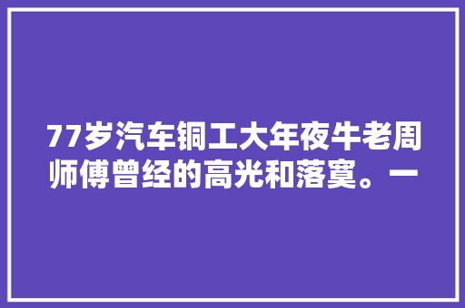 77岁汽车铜工大年夜牛老周师傅曾经的高光和落寞。一个时代一声嗟叹