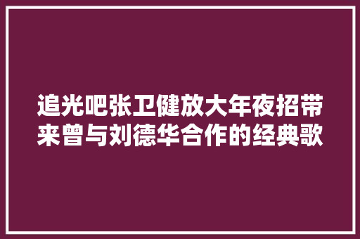 追光吧张卫健放大年夜招带来曾与刘德华合作的经典歌再秀悟空造型