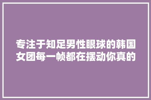 专注于知足男性眼球的韩国女团每一帧都在摆动你真的不理解