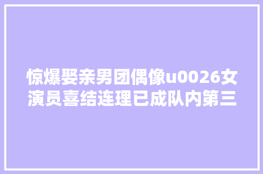 惊爆娶亲男团偶像u0026女演员喜结连理已成队内第三位人夫