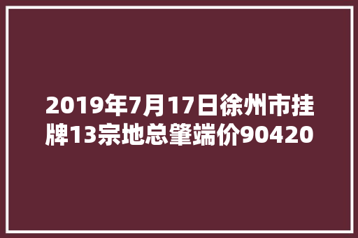 2019年7月17日徐州市挂牌13宗地总肇端价904200万元
