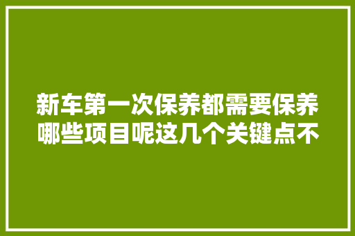 新车第一次保养都需要保养哪些项目呢这几个关键点不要漏掉落哦